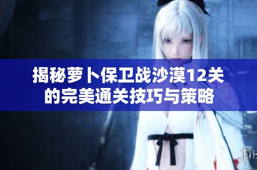 揭秘萝卜保卫战沙漠12关的完美通关技巧与策略