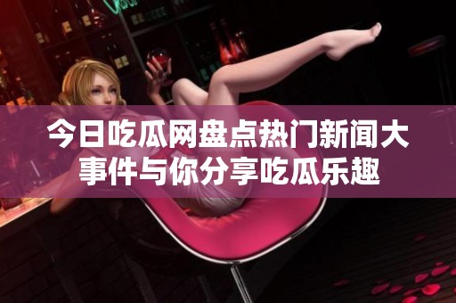 今日吃瓜网盘点热门新闻大事件与你分享吃瓜乐趣