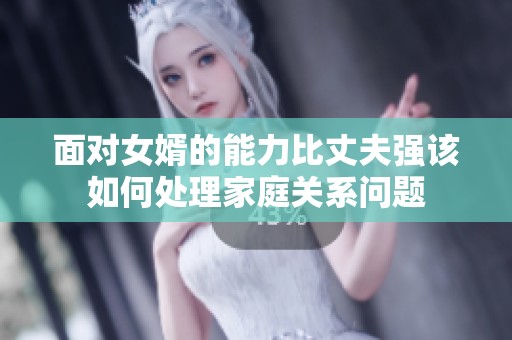 面对女婿的能力比丈夫强该如何处理家庭关系问题