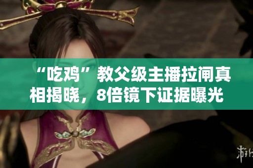 “吃鸡”教父级主播拉闸真相揭晓，8倍镜下证据曝光！