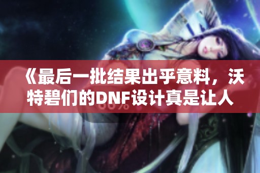 《最后一批结果出乎意料，沃特碧们的DNF设计真是让人无语》