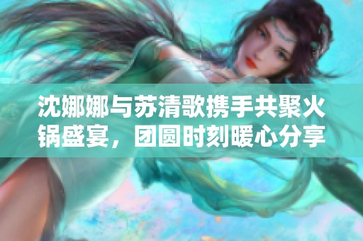 沈娜娜与苏清歌携手共聚火锅盛宴，团圆时刻暖心分享