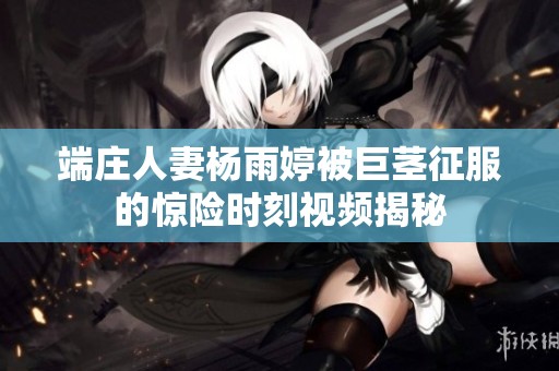 端庄人妻杨雨婷被巨茎征服的惊险时刻视频揭秘