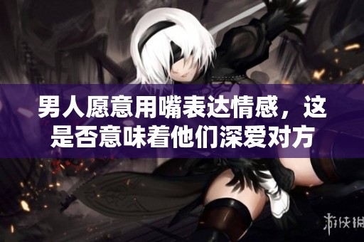男人愿意用嘴表达情感，这是否意味着他们深爱对方