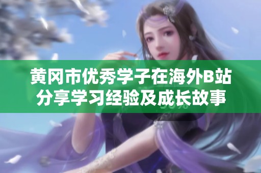 黄冈市优秀学子在海外B站分享学习经验及成长故事