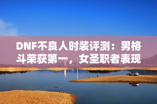 DNF不良人时装评测：男格斗荣获第一，女圣职者表现最差