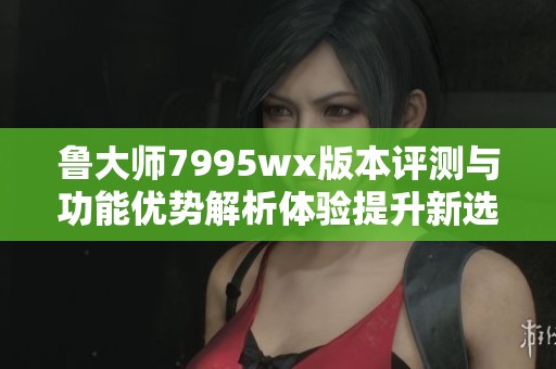 鲁大师7995wx版本评测与功能优势解析体验提升新选择