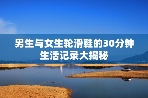 男生与女生轮滑鞋的30分钟生活记录大揭秘