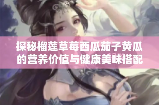 探秘榴莲草莓西瓜茄子黄瓜的营养价值与健康美味搭配