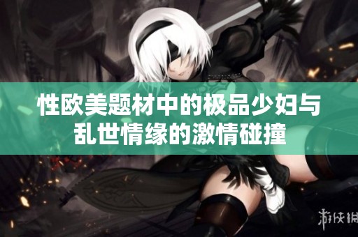 性欧美题材中的极品少妇与乱世情缘的激情碰撞