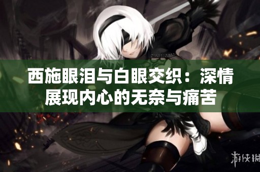 西施眼泪与白眼交织：深情展现内心的无奈与痛苦