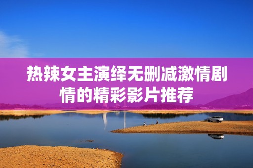 热辣女主演绎无删减激情剧情的精彩影片推荐