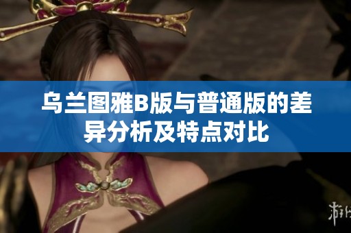 乌兰图雅B版与普通版的差异分析及特点对比