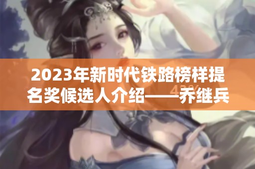 2023年新时代铁路榜样提名奖候选人介绍——乔继兵的感人故事