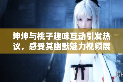 坤坤与桃子趣味互动引发热议，感受其幽默魅力视频展示