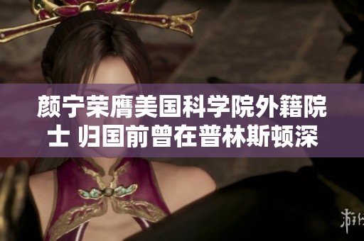 颜宁荣膺美国科学院外籍院士 归国前曾在普林斯顿深耕科研
