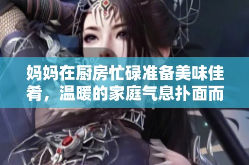 妈妈在厨房忙碌准备美味佳肴，温暖的家庭气息扑面而来
