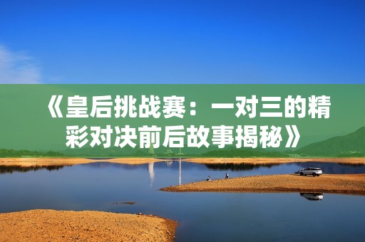 《皇后挑战赛：一对三的精彩对决前后故事揭秘》