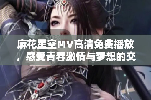 麻花星空MV高清免费播放，感受青春激情与梦想的交织