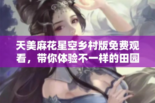 天美麻花星空乡村版免费观看，带你体验不一样的田园风情
