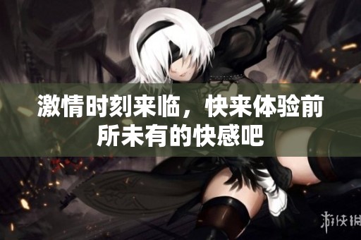 激情时刻来临，快来体验前所未有的快感吧