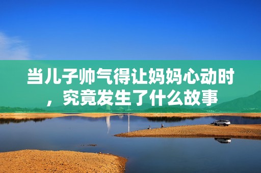当儿子帅气得让妈妈心动时，究竟发生了什么故事