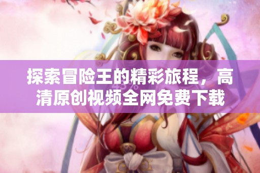 探索冒险王的精彩旅程，高清原创视频全网免费下载