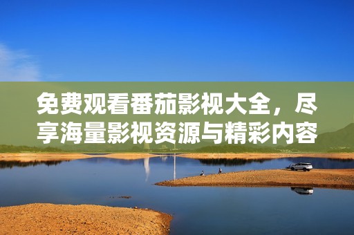 免费观看番茄影视大全，尽享海量影视资源与精彩内容
