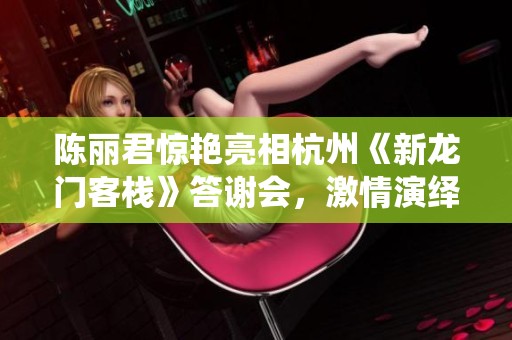 陈丽君惊艳亮相杭州《新龙门客栈》答谢会，激情演绎周淮安经典曲目