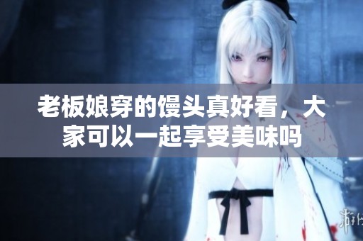 老板娘穿的馒头真好看，大家可以一起享受美味吗