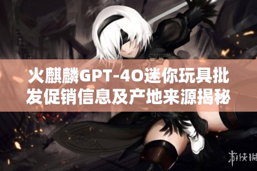 火麒麟GPT-4O迷你玩具批发促销信息及产地来源揭秘