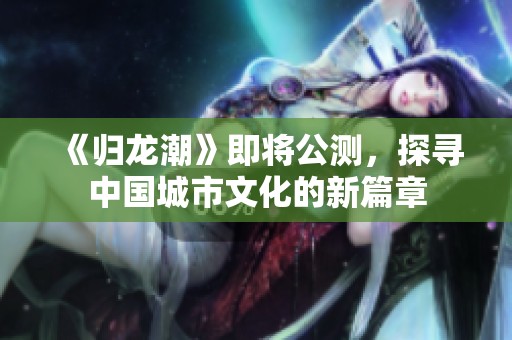 《归龙潮》即将公测，探寻中国城市文化的新篇章