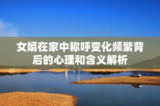 女婿在家中称呼变化频繁背后的心理和含义解析