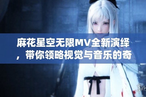 麻花星空无限MV全新演绎，带你领略视觉与音乐的奇妙结合