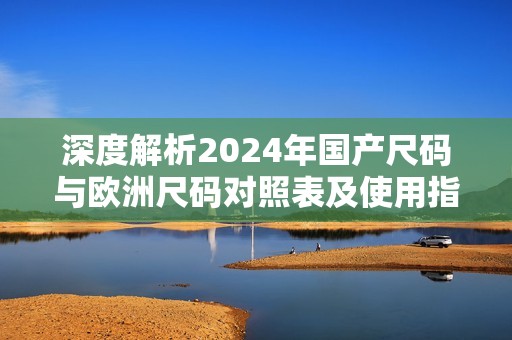 深度解析2024年国产尺码与欧洲尺码对照表及使用指南