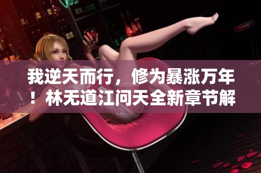 我逆天而行，修为暴涨万年！林无道江问天全新章节解析