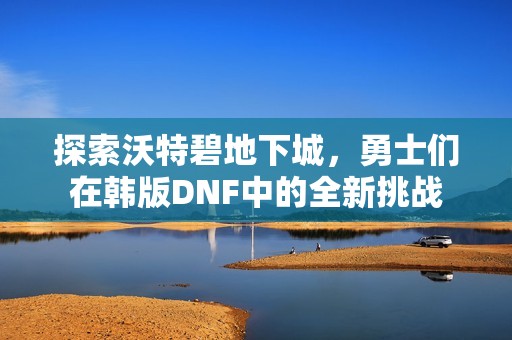 探索沃特碧地下城，勇士们在韩版DNF中的全新挑战