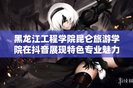 黑龙江工程学院昆仑旅游学院在抖音展现特色专业魅力
