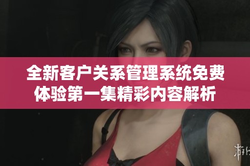 全新客户关系管理系统免费体验第一集精彩内容解析