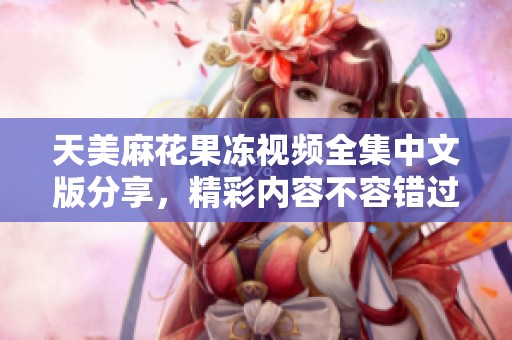 天美麻花果冻视频全集中文版分享，精彩内容不容错过