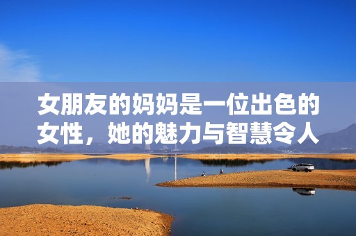 女朋友的妈妈是一位出色的女性，她的魅力与智慧令人钦佩