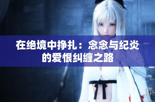 在绝境中挣扎：念念与纪炎的爱恨纠缠之路