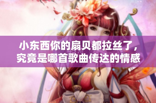 小东西你的扇贝都拉丝了，究竟是哪首歌曲传达的情感
