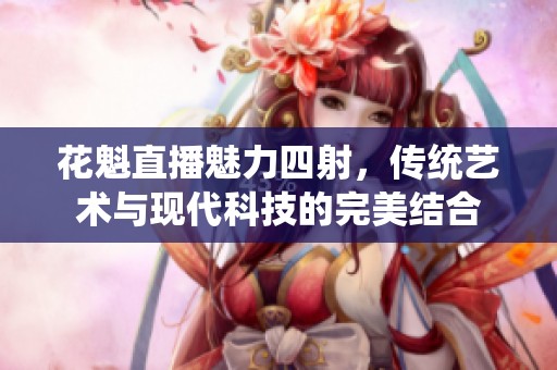 花魁直播魅力四射，传统艺术与现代科技的完美结合