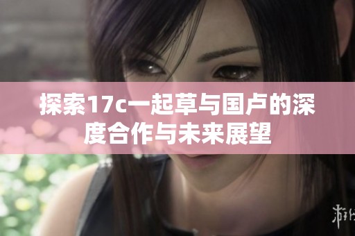 探索17c一起草与国卢的深度合作与未来展望