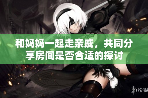 和妈妈一起走亲戚，共同分享房间是否合适的探讨