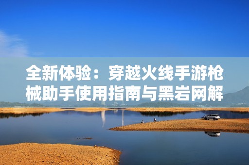 全新体验：穿越火线手游枪械助手使用指南与黑岩网解析