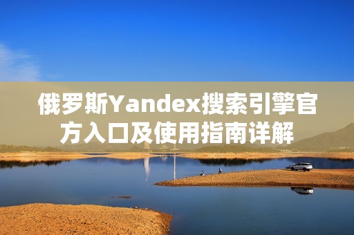 俄罗斯Yandex搜索引擎官方入口及使用指南详解