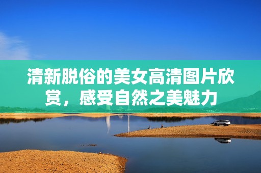 清新脱俗的美女高清图片欣赏，感受自然之美魅力