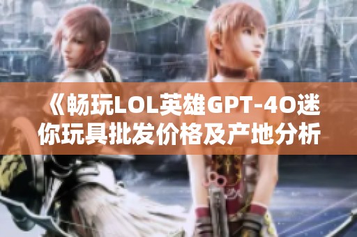 《畅玩LOL英雄GPT-4O迷你玩具批发价格及产地分析》